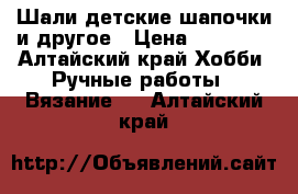 Шали детские шапочки и другое › Цена ­ 10 000 - Алтайский край Хобби. Ручные работы » Вязание   . Алтайский край